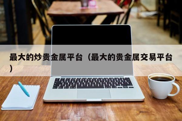 最大的炒贵金属平台（最大的贵金属交易平台）