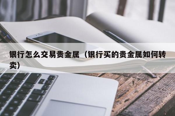 银行怎么交易贵金属（银行买的贵金属如何转卖）