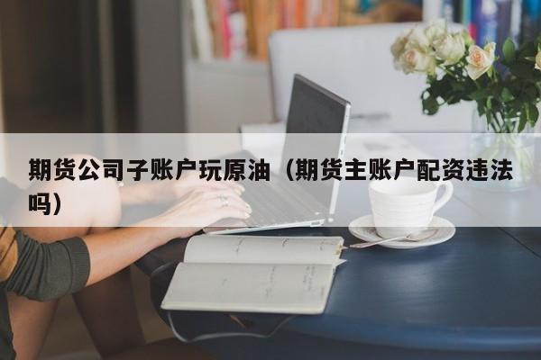 期货公司子账户玩原油（期货主账户配资违法吗）