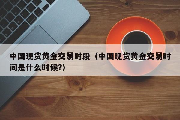 中国现货黄金交易时段（中国现货黄金交易时间是什么时候?）