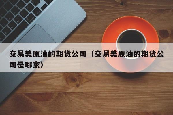 交易美原油的期货公司（交易美原油的期货公司是哪家）
