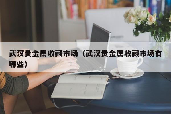 武汉贵金属收藏市场（武汉贵金属收藏市场有哪些）