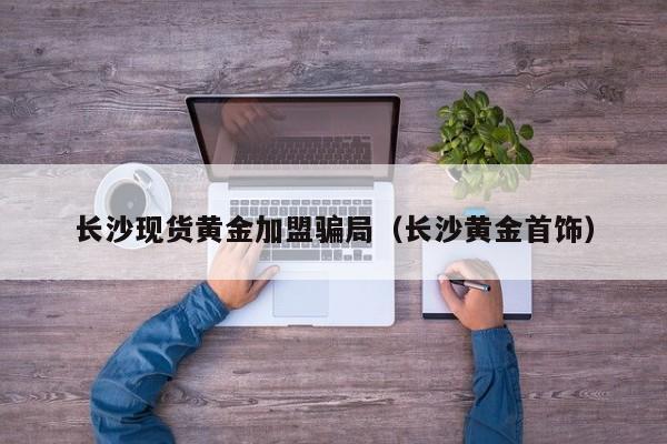 长沙现货黄金加盟骗局（长沙黄金首饰）