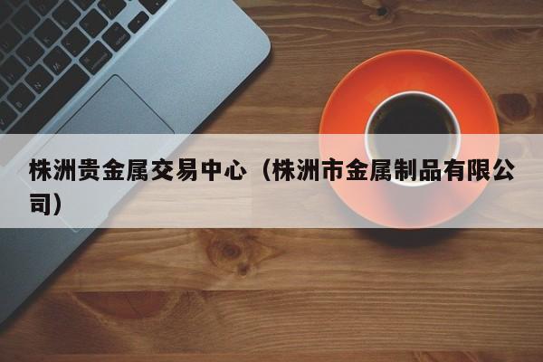 株洲贵金属交易中心（株洲市金属制品有限公司）