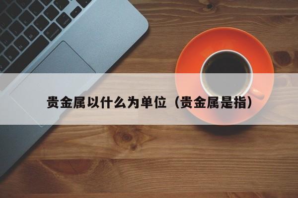 贵金属以什么为单位（贵金属是指）