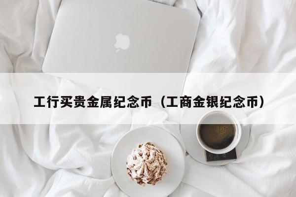 工行买贵金属纪念币（工商金银纪念币）