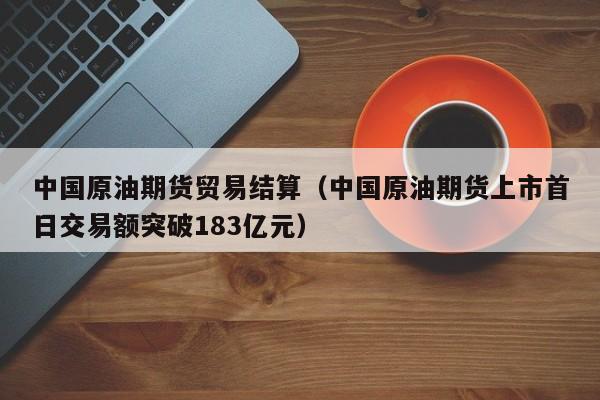 中国原油期货贸易结算（中国原油期货上市首日交易额突破183亿元）