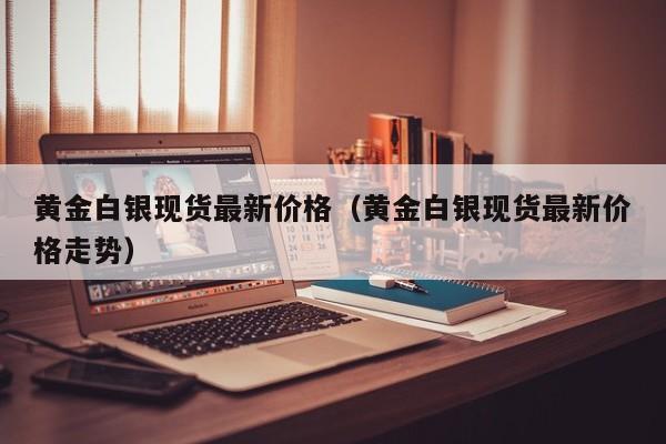 黄金白银现货最新价格（黄金白银现货最新价格走势）