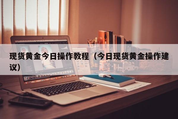现货黄金今日操作教程（今日现货黄金操作建议）