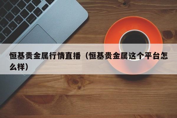 恒基贵金属行情直播（恒基贵金属这个平台怎么样）