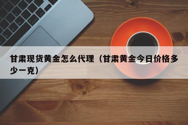 甘肃现货黄金怎么代理（甘肃黄金今日价格多少一克）