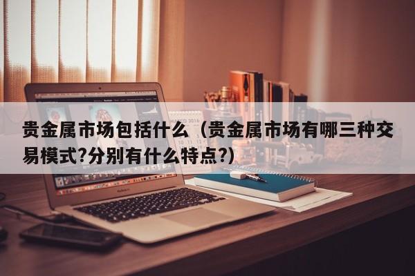 贵金属市场包括什么（贵金属市场有哪三种交易模式?分别有什么特点?）