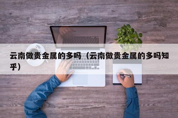云南做贵金属的多吗（云南做贵金属的多吗知乎）