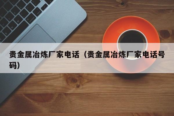 贵金属冶炼厂家电话（贵金属冶炼厂家电话号码）