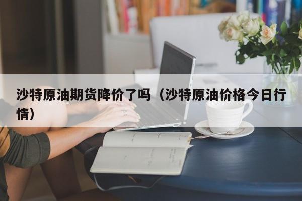 沙特原油期货降价了吗（沙特原油价格今日行情）