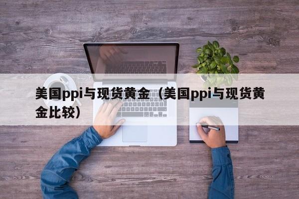 美国ppi与现货黄金（美国ppi与现货黄金比较）