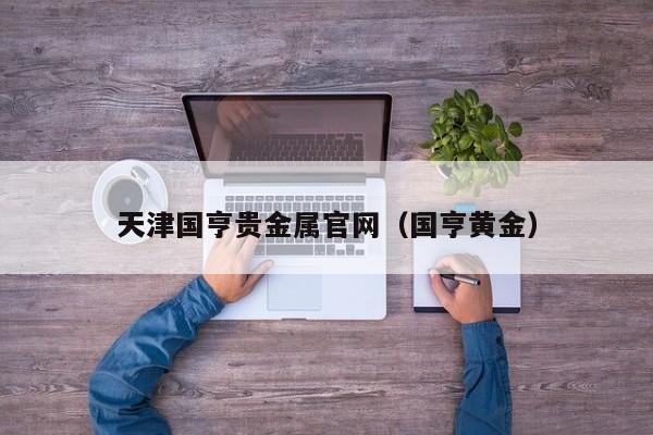 天津国亨贵金属官网（国亨黄金）