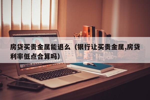 房贷买贵金属能退么（银行让买贵金属,房贷利率低点合算吗）