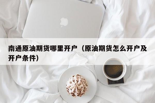 南通原油期货哪里开户（原油期货怎么开户及开户条件）