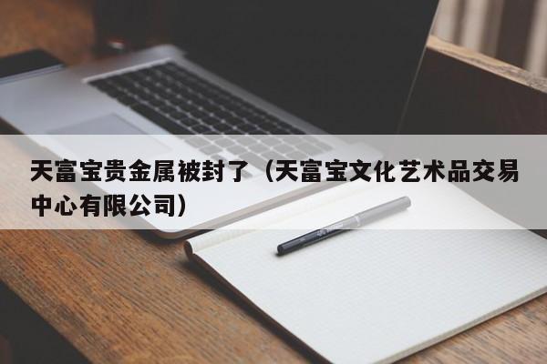 天富宝贵金属被封了（天富宝文化艺术品交易中心有限公司）