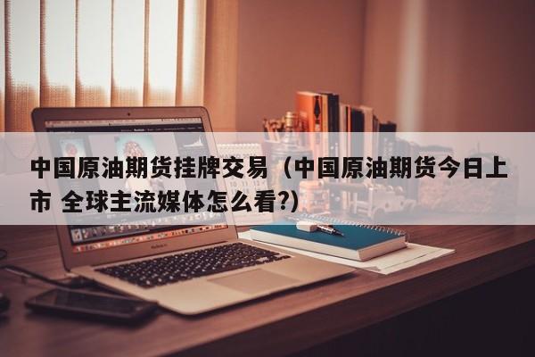 中国原油期货挂牌交易（中国原油期货今日上市 全球主流媒体怎么看?）