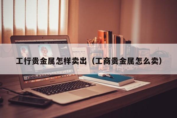 工行贵金属怎样卖出（工商贵金属怎么卖）
