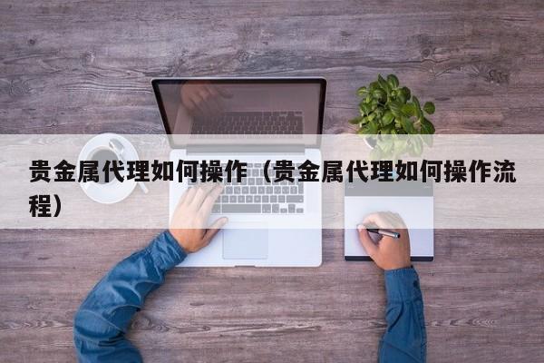 贵金属代理如何操作（贵金属代理如何操作流程）