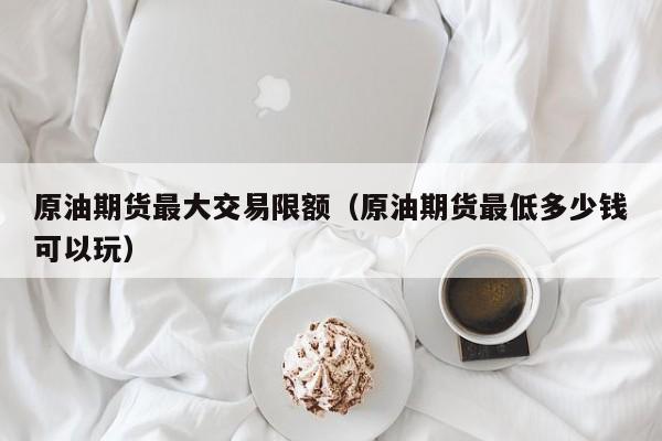 原油期货最大交易限额(原油期货最低多少钱可以玩)