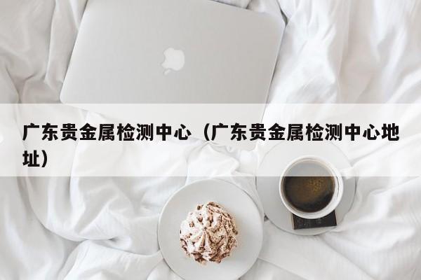 广东贵金属检测中心（广东贵金属检测中心地址）