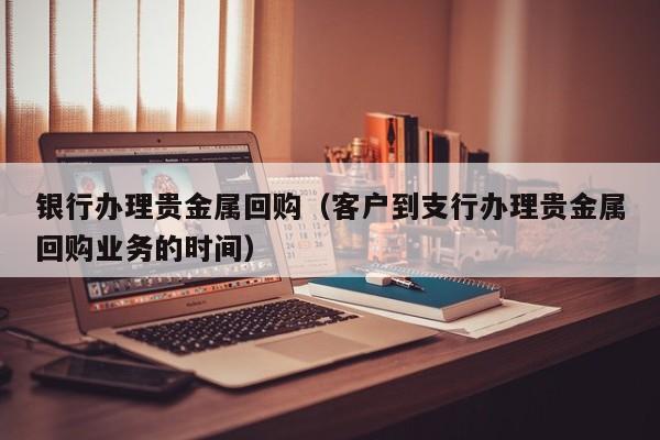 银行办理贵金属回购（客户到支行办理贵金属回购业务的时间）