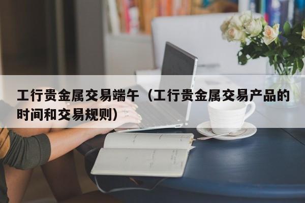 工行贵金属交易端午（工行贵金属交易产品的时间和交易规则）