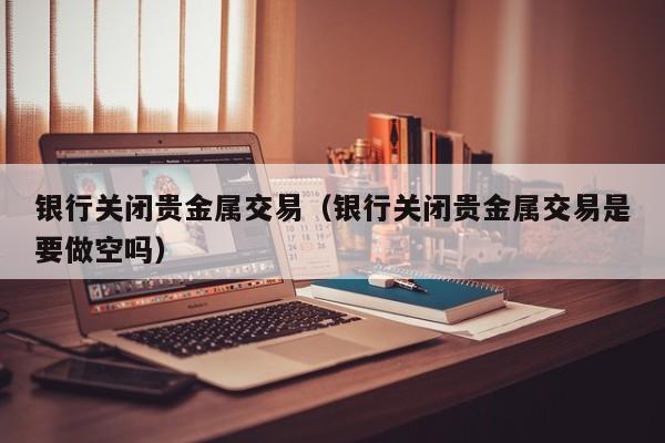 银行关闭贵金属交易（银行关闭贵金属交易是要做空吗）