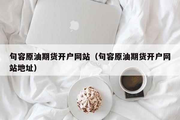 句容原油期货开户网站（句容原油期货开户网站地址）