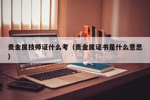 贵金属技师证什么考（贵金属证书是什么意思）