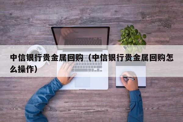 中信银行贵金属回购(中信银行贵金属回购怎么操作)