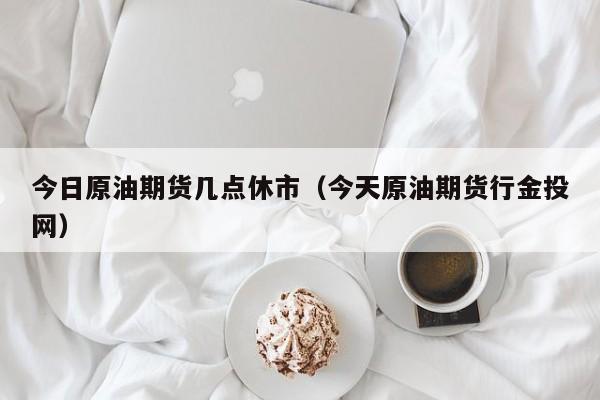 今日原油期货几点休市（今天原油期货行金投网）