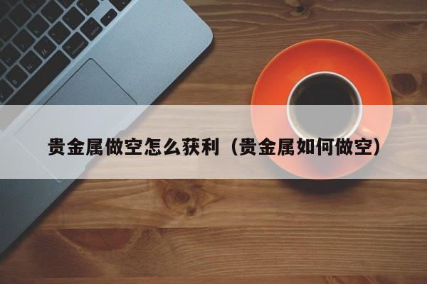 贵金属做空怎么获利（贵金属如何做空）