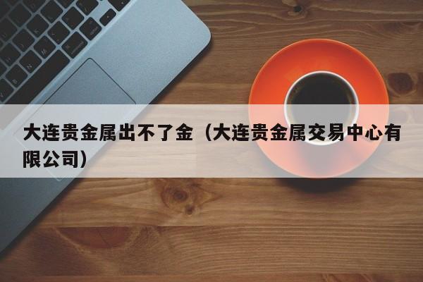 大连贵金属出不了金(大连贵金属交易中心有限公司)