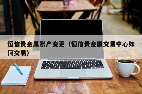 恒信贵金属账户变更（恒信贵金属交易中心如何交易）