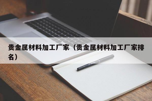 贵金属材料加工厂家（贵金属材料加工厂家排名）