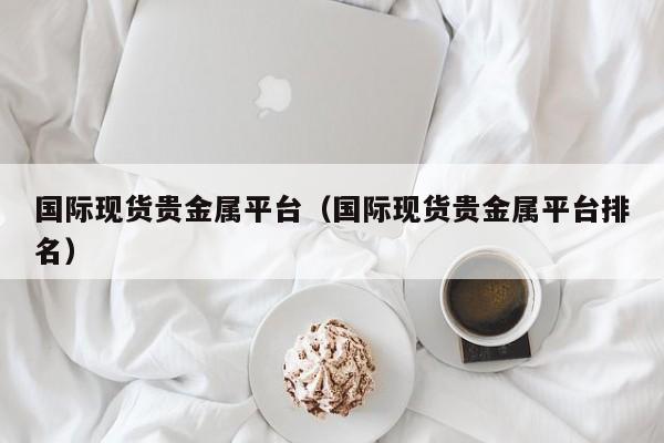 国际现货贵金属平台（国际现货贵金属平台排名）
