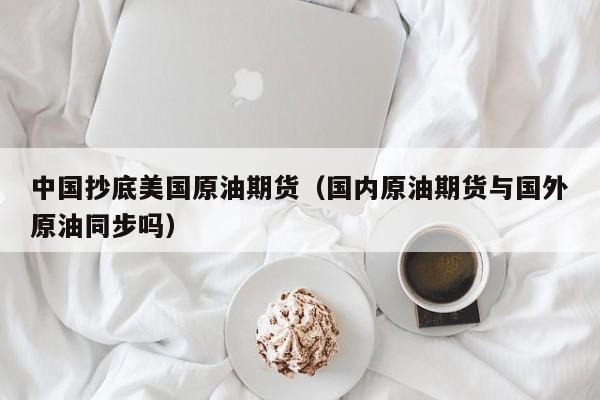 中国抄底美国原油期货（国内原油期货与国外原油同步吗）