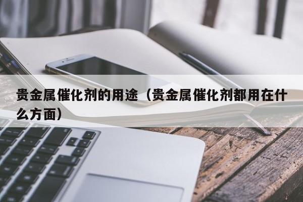 贵金属催化剂的用途（贵金属催化剂都用在什么方面）
