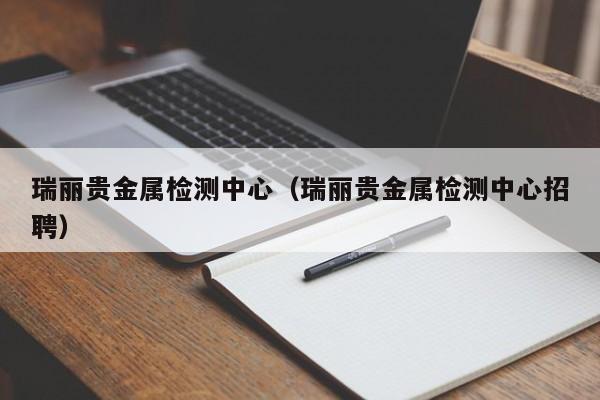 瑞丽贵金属检测中心（瑞丽贵金属检测中心招聘）