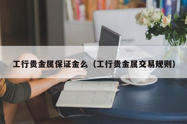 工行贵金属保证金么（工行贵金属交易规则）