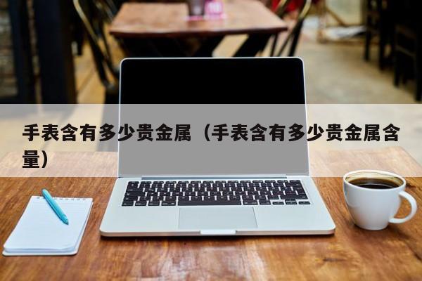 手表含有多少贵金属（手表含有多少贵金属含量）