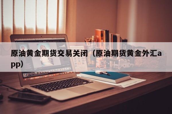 原油黄金期货交易关闭（原油期货黄金外汇app）