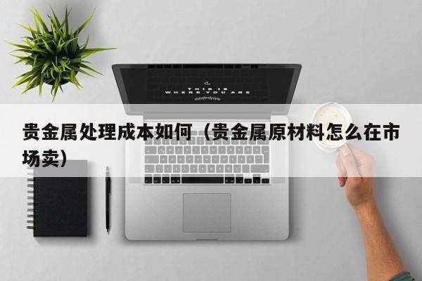 贵金属处理成本如何（贵金属原材料怎么在市场卖）