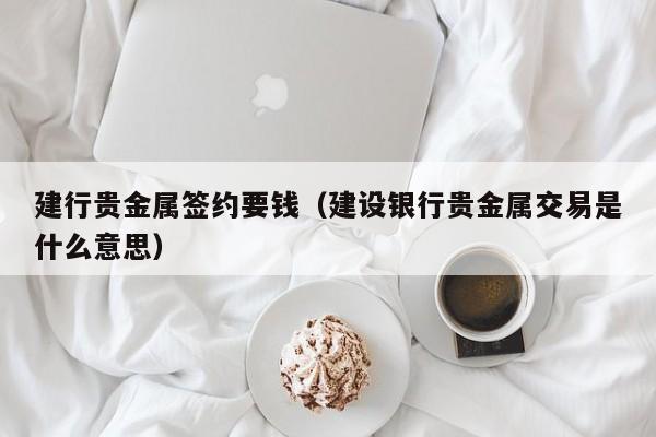 建行贵金属签约要钱（建设银行贵金属交易是什么意思）