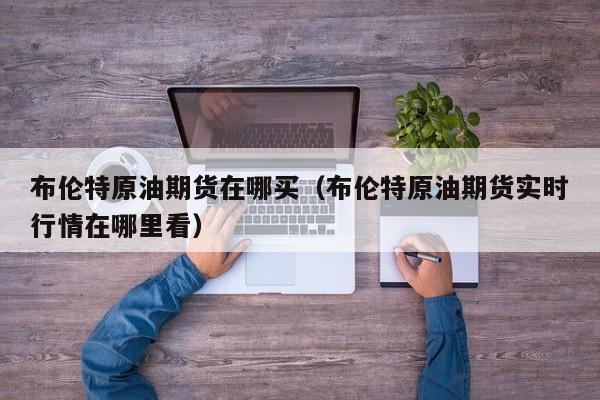 布伦特原油期货在哪买（布伦特原油期货实时行情在哪里看）